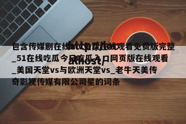 包含传媒剧在线mv免费在线观看免费版完整_51在线吃瓜今日吃瓜入口网页版在线观看_美国天堂vs与欧洲天堂vs_老牛天美传奇影视传媒有限公司星的词条